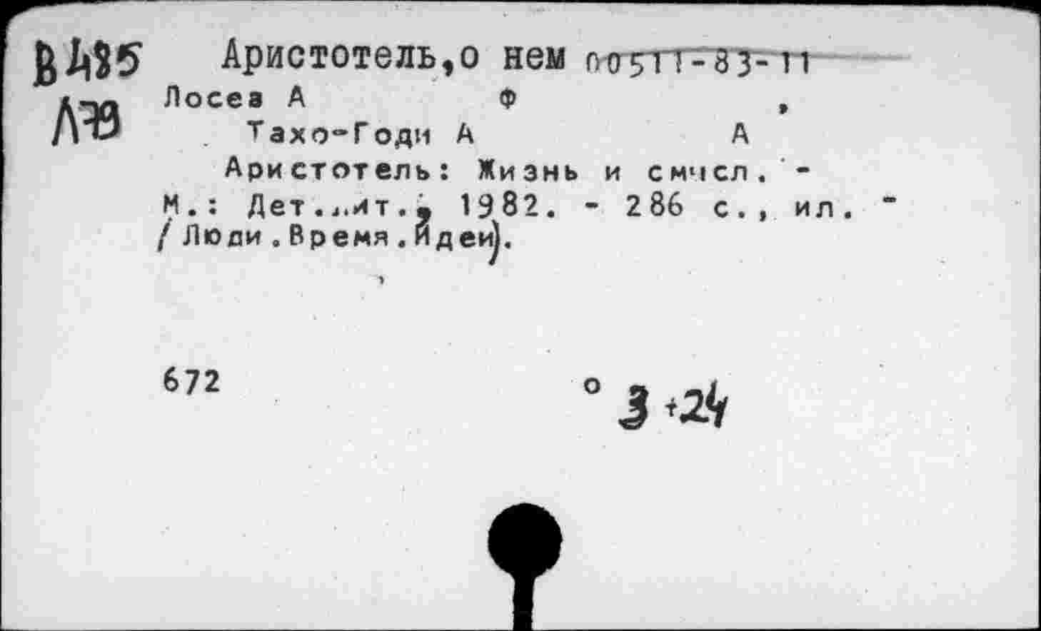 ﻿В «5 №
Аристотель,о нем 005П-33-11
Лосев А	Ф	,
Тахо-Годи А	А
Аристотель: Жизнь и смчсл. -И.: Дет.4.ит.• 1982. - 2 86 с., ил. / Люди . Время .Идеи).
672
